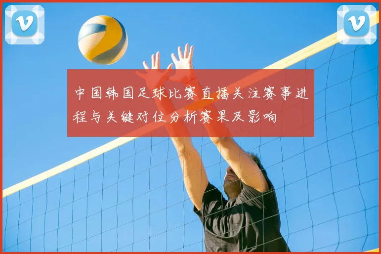 中国韩国足球比赛直播关注赛事进程与关键对位分析赛果及影响