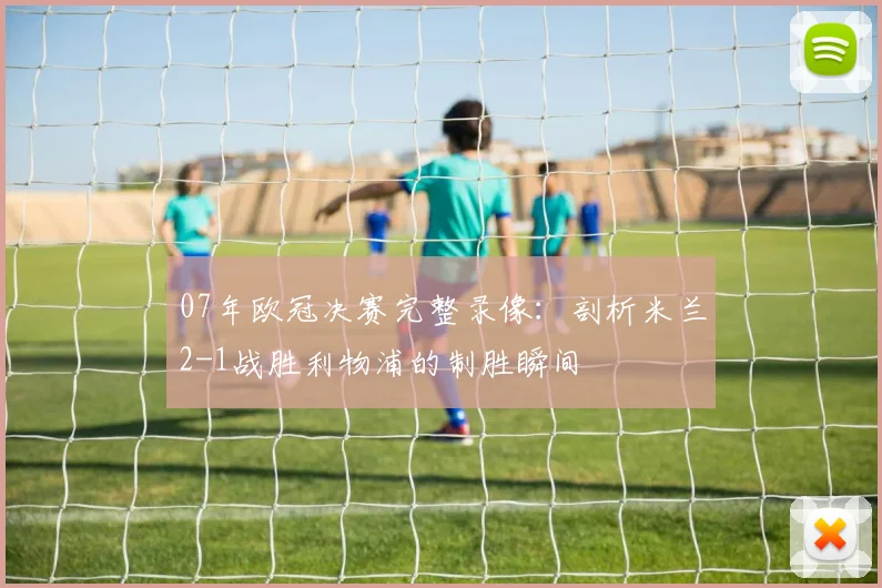 07年欧冠决赛完整录像：剖析米兰2-1战胜利物浦的制胜瞬间