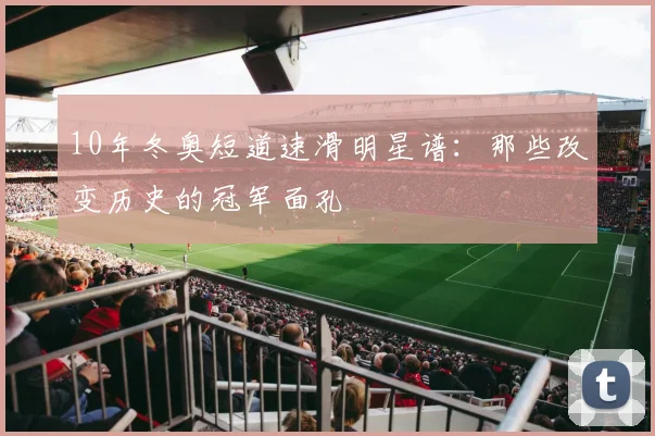 10年冬奥短道速滑明星谱：那些改变历史的冠军面孔